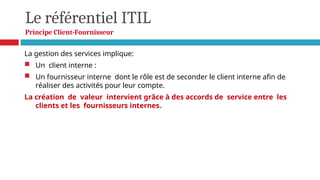 Le référentiel ITIL
Principe Client-Fournisseur
La gestion des services implique:
 Un client interne :
 Un fournisseur interne dont le rôle est de seconder le client interne afin de
réaliser des activités pour leur compte.
La création de valeur intervient grâce à des accords de service entre les
clients et les fournisseurs internes.
 