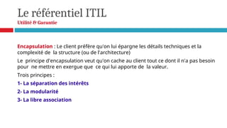 Le référentiel ITIL
Utilité & Garantie
Encapsulation : Le client préfère qu'on lui épargne les détails techniques et la
complexité de la structure (ou de l'architecture)
Le principe d'encapsulation veut qu'on cache au client tout ce dont il n'a pas besoin
pour ne mettre en exergue que ce qui lui apporte de la valeur.
Trois principes :
1- La séparation des intérêts
2- La modularité
3- La libre association
 