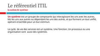 Le référentiel ITIL
la notion de système
Un système est un groupe de composants qui interagissant les uns avec les autres,
liés les uns aux autres ou dépendant les uns des autres, et qui forment un tout unifié,
opérant ensemble pour un but commun.
Le cycle de vie des services est un système. Une fonction, Un processus ou une
organisation sont aussi des systèmes.
 