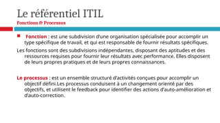 Le référentiel ITIL
Fonctions & Processus
 Fonction : est une subdivision d’une organisation spécialisée pour accomplir un
type spécifique de travail, et qui est responsable de fournir résultats spécifiques.
Les fonctions sont des subdivisions indépendantes, disposant des aptitudes et des
ressources requises pour fournir leur résultats avec performance. Elles disposent
de leurs propres pratiques et de leurs propres connaissances.
Le processus : est un ensemble structuré d’activités conçues pour accomplir un
objectif défini.Les processus conduisent à un changement orienté par des
objectifs, et utilisent le feedback pour identifier des actions d’auto-amélioration et
d’auto-correction.
 