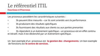 Le référentiel ITIL
Fonctions et Processus
Les processus possèdent les caractéristiques suivantes :
• Ils peuvent être mesurés – car ils sont orientés vers la performance
• Ils produisent des résultats spécifiques
• Ils fournissent des résultats aux clients ou aux parties prenantes
• Ils répondent à un événement spécifique – un processus est en effet continu
et itératif, mais il est déclenché par un événement spécifique.
Un bon exemple d'un processus est la gestion des changements. Un bon exemple
de fonctions est le centre de services.
 
