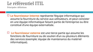 Le référentiel ITIL
Principales définitions
 Le fournisseur interne représente l’équipe informatique qui
assume la fourniture du service aux utilisateurs, et peut consister
en une équipe informatique faisant partie de l’entreprise ou être
constitué d’une équipe externalisée.
 Le fournisseur externe est une tierce partie qui assume les
fonctions de fourniture ou de soutien d’un ou plusieurs éléments
des services (exemple: équipe de maintenance du matériel
informatique).
 