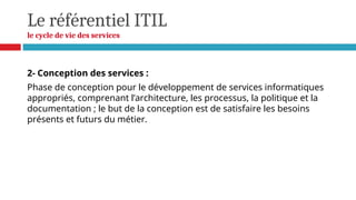 Le référentiel ITIL
le cycle de vie des services
2- Conception des services :
Phase de conception pour le développement de services informatiques
appropriés, comprenant l’architecture, les processus, la politique et la
documentation ; le but de la conception est de satisfaire les besoins
présents et futurs du métier.
 