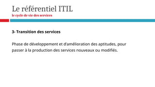 Le référentiel ITIL
le cycle de vie des services
3- Transition des services
Phase de développement et d’amélioration des aptitudes, pour
passer à la production des services nouveaux ou modifiés.
 