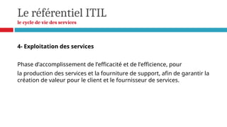Le référentiel ITIL
le cycle de vie des services
4- Exploitation des services
Phase d’accomplissement de l’efficacité et de l’efficience, pour
la production des services et la fourniture de support, afin de garantir la
création de valeur pour le client et le fournisseur de services.
 