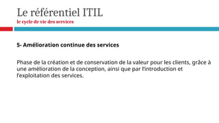 Le référentiel ITIL
le cycle de vie des services
5- Amélioration continue des services
Phase de la création et de conservation de la valeur pour les clients, grâce à
une amélioration de la conception, ainsi que par l’introduction et
l’exploitation des services.
 
