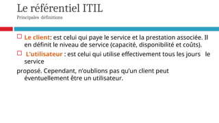 Le référentiel ITIL
Principales définitions
 Le client: est celui qui paye le service et la prestation associée. Il
en définit le niveau de service (capacité, disponibilité et coûts).
 L’utilisateur : est celui qui utilise effectivement tous les jours le
service
proposé. Cependant, n’oublions pas qu’un client peut
éventuellement être un utilisateur.
 