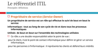 Le référentiel ITIL
Principales définitions
 Propriétaire de service (Service Owner)
Un propriétaire de service est un rôle qui effectue le suivi de bout en bout le
service
informatique : tout au long de son cycle de vie et dans tous les processus
informatiques
Utilisés de bout en bout sur l’ensemble des technologies utilisées
 Ce rôle a une double responsabilité selon le point de vue :
pour le client, il est le point de contact informatique pour définir et gérer un service
informatique,
pour les personnes à l’informatique : il représente les clients et défend leurs intérêts
 