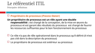 Le référentiel ITIL
Principales définitions
 Propriétaire de processus (Process Owner)
Un propriétaire de processus est un rôle ayant une double
responsabilité : est chargé de la conception, de la mise en œuvre du
processus et est garant des résultats du processus est chargé de fournir
les ressources suffisantes pour le bon fonctionnement du processus
 Ce rôle n’a pas de rôle opérationnel dans le processus qu’il définit (il n’est
pas cité dans la description du processus)
 Le propriétaire de processus est extérieur au processus
 