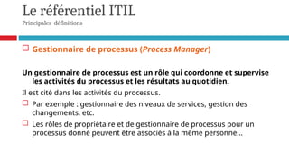 Le référentiel ITIL
Principales définitions
 Gestionnaire de processus (Process Manager)
Un gestionnaire de processus est un rôle qui coordonne et supervise
les activités du processus et les résultats au quotidien.
Il est cité dans les activités du processus.
 Par exemple : gestionnaire des niveaux de services, gestion des
changements, etc.
 Les rôles de propriétaire et de gestionnaire de processus pour un
processus donné peuvent être associés à la même personne...
 