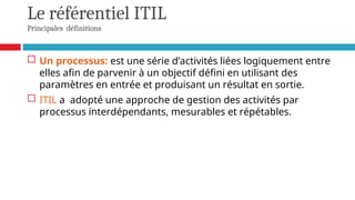Le référentiel ITIL
Principales définitions
 Un processus: est une série d’activités liées logiquement entre
elles afin de parvenir à un objectif défini en utilisant des
paramètres en entrée et produisant un résultat en sortie.
 ITIL a adopté une approche de gestion des activités par
processus interdépendants, mesurables et répétables.
 