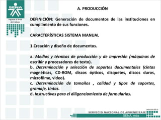 SENA, más
Ingrese el área
de trabajo
A. PRODUCCIÓN
DEFINICIÓN: Generación de documentos de las instituciones en
cumplimiento de sus funciones.
CARACTERÍSTICAS SISTEMA MANUAL
1.Creación y diseño de documentos.
a. Medios y técnicas de producción y de impresión (máquinas de
escribir y procesadores de texto).
b. Determinación y selección de soportes documentales (cintas
magnéticas, CD-ROM, discos ópticos, disquetes, discos duros,
microfilme, video).
c. Determinación de tamaños , calidad y tipos de soportes,
gramaje, tintas.
d. Instructivos para el diligenciamiento de formularios.
 