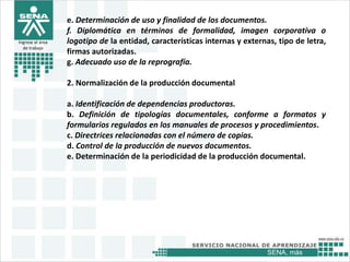 SENA, más
Ingrese el área
de trabajo
e. Determinación de uso y finalidad de los documentos.
f. Diplomática en términos de formalidad, imagen corporativa o
logotipo de la entidad, características internas y externas, tipo de letra,
firmas autorizadas.
g. Adecuado uso de la reprografía.
2. Normalización de la producción documental
a. Identificación de dependencias productoras.
b. Definición de tipologías documentales, conforme a formatos y
formularios regulados en los manuales de procesos y procedimientos.
c. Directrices relacionadas con el número de copias.
d. Control de la producción de nuevos documentos.
e. Determinación de la periodicidad de la producción documental.
 