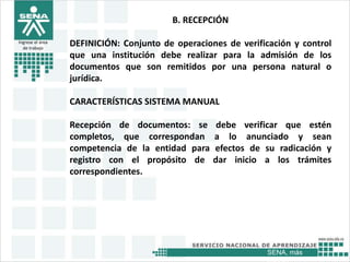 SENA, más
Ingrese el área
de trabajo
B. RECEPCIÓN
DEFINICIÓN: Conjunto de operaciones de verificación y control
que una institución debe realizar para la admisión de los
documentos que son remitidos por una persona natural o
jurídica.
CARACTERÍSTICAS SISTEMA MANUAL
Recepción de documentos: se debe verificar que estén
completos, que correspondan a lo anunciado y sean
competencia de la entidad para efectos de su radicación y
registro con el propósito de dar inicio a los trámites
correspondientes.
 