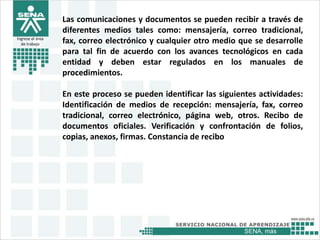 SENA, más
Ingrese el área
de trabajo
Las comunicaciones y documentos se pueden recibir a través de
diferentes medios tales como: mensajería, correo tradicional,
fax, correo electrónico y cualquier otro medio que se desarrolle
para tal fin de acuerdo con los avances tecnológicos en cada
entidad y deben estar regulados en los manuales de
procedimientos.
En este proceso se pueden identificar las siguientes actividades:
Identificación de medios de recepción: mensajería, fax, correo
tradicional, correo electrónico, página web, otros. Recibo de
documentos oficiales. Verificación y confrontación de folios,
copias, anexos, firmas. Constancia de recibo
 