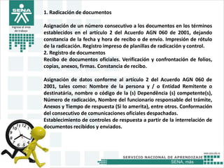 SENA, más
Ingrese el área
de trabajo
1. Radicación de documentos
Asignación de un número consecutivo a los documentos en los términos
establecidos en el artículo 2 del Acuerdo AGN 060 de 2001, dejando
constancia de la fecha y hora de recibo o de envío. Impresión de rótulo
de la radicación. Registro impreso de planillas de radicación y control.
2. Registro de documentos
Recibo de documentos oficiales. Verificación y confrontación de folios,
copias, anexos, firmas. Constancia de recibo.
Asignación de datos conforme al artículo 2 del Acuerdo AGN 060 de
2001, tales como: Nombre de la persona y / o Entidad Remitente o
destinatária, nombre o código de la (s) Dependência (s) competente(s),
Número de radicación, Nombre del funcionario responsable del trámite,
Anexos y Tiempo de respuesta (Si lo amerita), entre otros. Conformación
del consecutivo de comunicaciones oficiales despachadas.
Establecimiento de controles de respuesta a partir de la interrelación de
documentos recibidos y enviados.
 