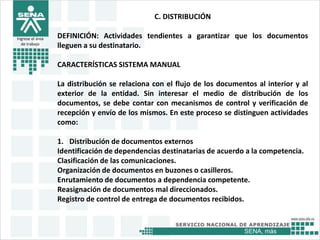 SENA, más
Ingrese el área
de trabajo
C. DISTRIBUCIÓN
DEFINICIÓN: Actividades tendientes a garantizar que los documentos
lleguen a su destinatario.
CARACTERÍSTICAS SISTEMA MANUAL
La distribución se relaciona con el flujo de los documentos al interior y al
exterior de la entidad. Sin interesar el medio de distribución de los
documentos, se debe contar con mecanismos de control y verificación de
recepción y envío de los mismos. En este proceso se distinguen actividades
como:
1. Distribución de documentos externos
Identificación de dependencias destinatarias de acuerdo a la competencia.
Clasificación de las comunicaciones.
Organización de documentos en buzones o casilleros.
Enrutamiento de documentos a dependencia competente.
Reasignación de documentos mal direccionados.
Registro de control de entrega de documentos recibidos.
 