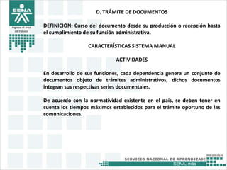 SENA, más
Ingrese el área
de trabajo
D. TRÁMITE DE DOCUMENTOS
DEFINICIÓN: Curso del documento desde su producción o recepción hasta
el cumplimiento de su función administrativa.
CARACTERÍSTICAS SISTEMA MANUAL
ACTIVIDADES
En desarrollo de sus funciones, cada dependencia genera un conjunto de
documentos objeto de trámites administrativos, dichos documentos
integran sus respectivas series documentales.
De acuerdo con la normatividad existente en el país, se deben tener en
cuenta los tiempos máximos establecidos para el trámite oportuno de las
comunicaciones.
 