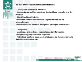 SENA, más
Ingrese el área
de trabajo
En este proceso se señalan las actividades de:
1. Recepción de solicitud o trámite
•Confrontación y diligenciamiento de planilla de control y ruta del
trámite.
•Identificación del trámite.
•Determinación de competencia, según funciones de las
dependencias.
•Definición de los periodos de vigencia y tiempos de respuesta.
2. Respuesta
•Análisis de antecedentes y compilación de información.
•Proyección y preparación de respuesta.
•Trámites a que haya lugar con la producción de documentos hasta
la culminación del asunto.
 