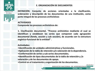 SENA, más
Ingrese el área
de trabajo
E. ORGANIZACIÓN DE DOCUMENTOS
DEFINICIÓN: Conjunto de acciones orientadas a la clasificación,
ordenación y descripción de los documentos de una institución, como
parte integral de los procesos archivísticos
ACTIVIDADES
Comprende los procesos archivísticos de:
1. Clasificación documental. “Proceso archivístico mediante el cual se
identifican y establecen las series que componen cada agrupación
documental (fondo, sección y sub sección), de acuerdo con la estructura
orgánico-funcional de la entidad” .
Actividades:
•Identificación de unidades administrativas y funcionales.
•Aplicación de la tabla de retención y/o valoración de la dependencia.
•Conformación de series y sub series documentales.
•Identificación de tipos documentales de la tabla de retención y /o
valoración y de los documentos de apoyo.
•Control en el tratamiento y organización de los documentos.
 