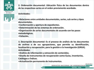 SENA, más
Ingrese el área
de trabajo
2. Ordenación documental: Ubicación física de los documentos dentro
de las respectivas series en el orden previamente acordado.
Actividades:
•Relaciones entre unidades documentales, series, sub series y tipos
documentales.
•Conformación y apertura de expedientes.
•Determinación de los sistemas de ordenación.
•Organización de series documentales de acuerdo con los pasos
metodológicos.
•Foliación.
3. Descripción documental: Es el proceso de análisis de los documentos
de archivo o de sus agrupaciones, que permite su identificación,
localización y recuperación, para la gestión o la investigación (GRGA).
Actividades:
•Análisis de información y extracción de contenidos.
•Diseño de instrumentos de recuperación como Guías, Inventarios,
Catálogos e Índices.
•Actualización permanente de instrumentos.
 