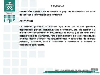 SENA, más
Ingrese el área
de trabajo
F. CONSULTA
DEFINICIÓN: Acceso a un documento o grupo de documentos con el fin
de conocer la información que contienen.
ACTIVIDADES
La consulta garantiza el derecho que tiene un usuario (entidad,
dependencia, persona natural, Estado Colombiano, etc.) de acceder a la
información contenida en los documentos de archivo y de ser necesario a
obtener copia de los mismos. Para el cumplimiento de este propósito, los
archivos deben atender los requerimientos y solicitudes de manera
personal, telefónica, correo electrónico o remitiendo al usuario al
funcionario competente.
 