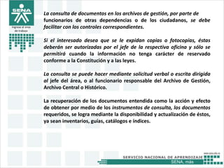 SENA, más
Ingrese el área
de trabajo
La consulta de documentos en los archivos de gestión, por parte de
funcionarios de otras dependencias o de los ciudadanos, se debe
facilitar con los controles correspondientes.
Si el interesado desea que se le expidan copias o fotocopias, éstas
deberán ser autorizadas por el jefe de la respectiva oficina y sólo se
permitirá cuando la información no tenga carácter de reservado
conforme a la Constitución y a las leyes.
La consulta se puede hacer mediante solicitud verbal o escrita dirigida
al jefe del área, o al funcionario responsable del Archivo de Gestión,
Archivo Central o Histórico.
La recuperación de los documentos entendida como la acción y efecto
de obtener por medio de los instrumentos de consulta, los documentos
requeridos, se logra mediante la disponibilidad y actualización de éstos,
ya sean inventarios, guías, catálogos e índices.
 