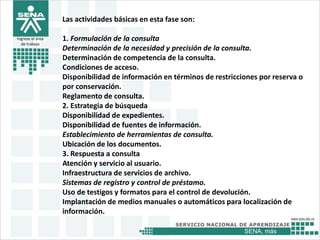 SENA, más
Ingrese el área
de trabajo
Las actividades básicas en esta fase son:
1. Formulación de la consulta
Determinación de la necesidad y precisión de la consulta.
Determinación de competencia de la consulta.
Condiciones de acceso.
Disponibilidad de información en términos de restricciones por reserva o
por conservación.
Reglamento de consulta.
2. Estrategia de búsqueda
Disponibilidad de expedientes.
Disponibilidad de fuentes de información.
Establecimiento de herramientas de consulta.
Ubicación de los documentos.
3. Respuesta a consulta
Atención y servicio al usuario.
Infraestructura de servicios de archivo.
Sistemas de registro y control de préstamo.
Uso de testigos y formatos para el control de devolución.
Implantación de medios manuales o automáticos para localización de
información.
 