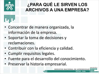 SENA, más
¿PARA QUÉ LE SIRVEN LOS
ARCHIVOS A UNA EMPRESA?
• Concentrar de manera organizada, la
información de la empresa.
• Soportar la toma de decisiones y
reclamaciones.
• Contribuir con la eficiencia y calidad.
• Cumplir requisitos legales.
• Fuente para el desarrollo del conocimiento.
• Preservar la historia empresarial.
 