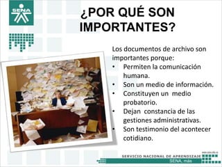 SENA, más
¿POR QUÉ SON
IMPORTANTES?
Los documentos de archivo son
importantes porque:
• Permiten la comunicación
humana.
• Son un medio de información.
• Constituyen un medio
probatorio.
• Dejan constancia de las
gestiones administrativas.
• Son testimonio del acontecer
cotidiano.
 