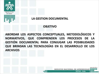 SENA, más
Ingrese el área
de trabajo
LA GESTION DOCUMENTAL
OBJETIVO
ABORDAR LOS ASPECTOS CONCEPTUALES, METODOLÓGICOS Y
NORMATIVOS, QUE COMPRENDEN LOS PROCESOS DE LA
GESTIÓN DOCUMENTAL PARA CONJUGAR LAS POSIBILIDADES
QUE BRINDAN LAS TECNOLOGÍAS EN EL DESARROLLO DE LOS
ARCHIVOS
 