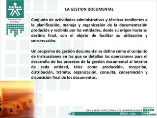 SENA, más
Ingrese el área
de trabajo
LA GESTION DOCUMENTAL
Conjunto de actividades administrativas y técnicas tendientes a
la planificación, manejo y organización de la documentación
producida y recibida por las entidades, desde su origen hasta su
destino final, con el objeto de facilitar su utilización y
conservación.
Un programa de gestión documental se define como el conjunto
de instrucciones en las que se detallan las operaciones para el
desarrollo de los procesos de la gestión documental al interior
de cada entidad, tales como producción, recepción,
distribución, trámite, organización, consulta, conservación y
disposición final de los documentos.
 