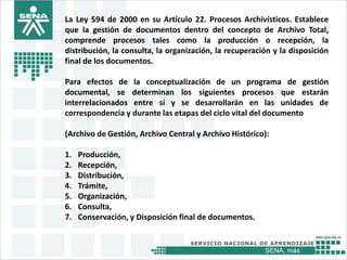 SENA, más
La Ley 594 de 2000 en su Artículo 22. Procesos Archivísticos. Establece
que la gestión de documentos dentro del concepto de Archivo Total,
comprende procesos tales como la producción o recepción, la
distribución, la consulta, la organización, la recuperación y la disposición
final de los documentos.
Para efectos de la conceptualización de un programa de gestión
documental, se determinan los siguientes procesos que estarán
interrelacionados entre sí y se desarrollarán en las unidades de
correspondencia y durante las etapas del ciclo vital del documento
(Archivo de Gestión, Archivo Central y Archivo Histórico):
1. Producción,
2. Recepción,
3. Distribución,
4. Trámite,
5. Organización,
6. Consulta,
7. Conservación, y Disposición final de documentos.
 
