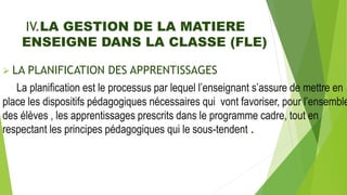IV.LA GESTION DE LA MATIERE
ENSEIGNE DANS LA CLASSE (FLE)
 LA PLANIFICATION DES APPRENTISSAGES
La planification est le processus par lequel l’enseignant s’assure de mettre en
place les dispositifs pédagogiques nécessaires qui vont favoriser, pour l’ensemble
des élèves , les apprentissages prescrits dans le programme cadre, tout en
respectant les principes pédagogiques qui le sous-tendent .
 