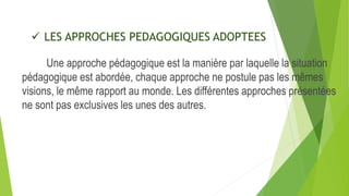  LES APPROCHES PEDAGOGIQUES ADOPTEES
Une approche pédagogique est la manière par laquelle la situation
pédagogique est abordée, chaque approche ne postule pas les mêmes
visions, le même rapport au monde. Les différentes approches présentées
ne sont pas exclusives les unes des autres.
 