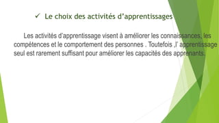  Le choix des activités d’apprentissages
Les activités d’apprentissage visent à améliorer les connaissances, les
compétences et le comportement des personnes . Toutefois ,l’ apprentissage
seul est rarement suffisant pour améliorer les capacités des apprenants.
 
