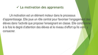  La motivation des apprenants
LA motivation est un élément moteur dans le processus
d’apprentissage .Elle joue un rôle central pour favoriser l’engagement des
élèves dans l’activité que propose l’enseignant en classe. Elle conditionne
à la fois le degré d’attention des élèves et le niveau d’effort qu’ils vont y
consacrer.
 