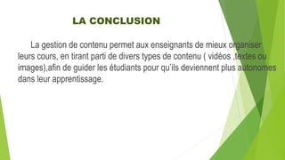 LA CONCLUSION
La gestion de contenu permet aux enseignants de mieux organiser
leurs cours, en tirant parti de divers types de contenu ( vidéos ,textes ou
images),afin de guider les étudiants pour qu’ils deviennent plus autonomes
dans leur apprentissage.
 