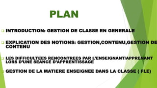 PLAN
 INTRODUCTION: GESTION DE CLASSE EN GENERALE
 EXPLICATION DES NOTIONS: GESTION,CONTENU,GESTION DE
CONTENU
 LES DIFFICULTEES RENCONTREES PAR L’ENSEIGNANT/APPRENANT
LORS D’UNE SEANCE D’APPRENTISSAGE
 GESTION DE LA MATIERE ENSEIGNEE DANS LA CLASSE ( FLE)
 