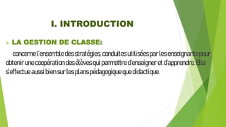 I. INTRODUCTION
 LA GESTION DE CLASSE:
concernel’ensembledesstratégies,conduitesutiliséesparlesenseignantspour
obtenirunecoopérationdesélèvesquipermettred’enseigneretd’apprendre.Elle
s’effectueaussibiensurlesplanspédagogiquequedidactique.
 