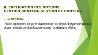 II. EXPLICATION DES NOTIONS:
GESTION,CONTENU,GESTION DE CONTENU
 LA GESTION:
Action ou manière de gérer, d’administrer, de diriger, d’organiser quelque
chose ; période pendant laquelle quelqu’ un gère une affaire.
 