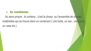  le contenu:
Au sens propre , le contenu , c’est la chose ou l’ensemble de choses
matérielles qui se trouve dans un contenant ( une boite, un sac , une cuve ,
un vase etc.)
 