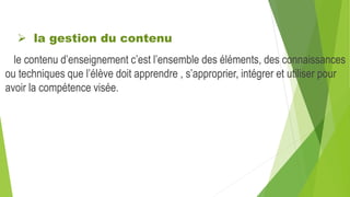  la gestion du contenu
le contenu d’enseignement c’est l’ensemble des éléments, des connaissances
ou techniques que l’élève doit apprendre , s’approprier, intégrer et utiliser pour
avoir la compétence visée.
 