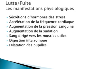  Sécrétions d’hormones des stress.
 Accélération de la fréquence cardiaque
 Augmentation de la pression sanguine
 Augmentation de la sudation
 Sang dirigé vers les muscles utiles
 Digestion interrompue
 Dilatation des pupilles
 