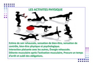 COMMENT MODIFIER SON
LES ACTIVITES PHYSIQUE
Estime de soir rehaussée, sensation de bien-être, sensation de
contrôle, bien-être physique et psychologique.
Interaction plaisante avec les autres, Énergie rehaussée.
Détente musculaire après l’activation musculaire, Procure un temps
d’arrêt et oubli des obligations.
 