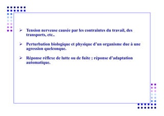 Tension nerveuse causée par les contraintes du travail, des
transports, etc..
 Perturbation biologique et physique d’un organisme due à une
agression quelconque.
 Réponse réflexe de lutte ou de fuite ; réponse d’adaptation
automatique.
 