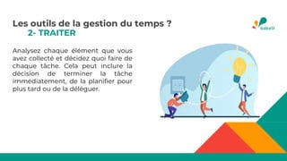 2- TRAITER
Analysez chaque élément que vous
avez collecté et décidez quoi faire de
chaque tâche. Cela peut inclure la
décision de terminer la tâche
immédiatement, de la planifier pour
plus tard ou de la déléguer.
Les outils de la gestion du temps ?
 