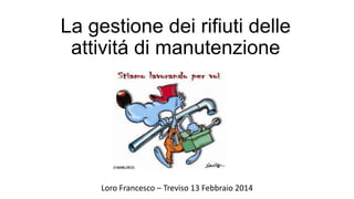 La gestione dei rifiuti delle
attivitá di manutenzione
Loro Francesco – Treviso 13 Febbraio 2014
 