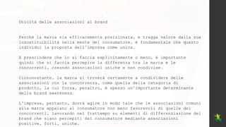 Unicità delle associazioni al brand
Perchè la marca sia efficacemente posizionata, e tragga valore dalla sua
insostituibilità nella mente del consumatore, è fondamentale che questo
individui la proposta dell’impresa come unica.
A prescindere che lo si faccia esplicitamente o meno, è importante
quindi che si faccia percepire la differenza tra la marca e le
concorrenti, creando associazioni uniche e non condivise.
Ciononostante, la marca si troverà certamente a condividere delle
associazioni con la concorrenza, come quella della categoria di
prodotto, la cui forza, peraltro, è spesso un’importante determinante
della brand awareness.
L’impresa, pertanto, dovrà agire in modo tale che le associazioni comuni
alla marca appaiano al consumatore non meno favorevoli di quelle dei
concorrenti, lavorando nel frattempo su elementi di differenziazione del
brand che siano percepiti dal consumatore mediante associazioni
positive, forti, uniche.
 