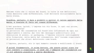 Abbiamo visto che il valore del brand, in tutte le sue definizioni,
viene descritto come differenziale, cioè derivante esclusivamente dalla
marca stessa.
Branding, pertanto, è dare a prodotti e servizi il valore aggiunto della
marca, e consiste di fatto nel creare differenze.
A ben guardare, quindi, l’impresa non sta forse, in ogni sua azione,
facendo branding?
Le percezioni del consumatore sul brand sono influenzate da ogni suo
comportamento e scelta: dal tono del messaggio pubblicitario alla
diminuzione di prezzo, al packaging, l’impresa concorre continuamente
alla formazione, nella mente del consumatore, dell’insieme organizzato
di percezioni che alcuni definiscono come brand.
L’impresa, pertanto, sta in ogni momento creando e modificando il brand.
È quindi fondamentale, in prima battuta, che queste azioni siano tra
loro coerenti e organizzate, in modo che l’immagine del consumatore sia
il più aderente possibile a quella desiderata.
 